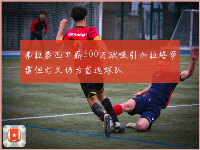 弗拉泰西年薪500万欧吸引加拉塔萨雷但尤文仍为首选球队