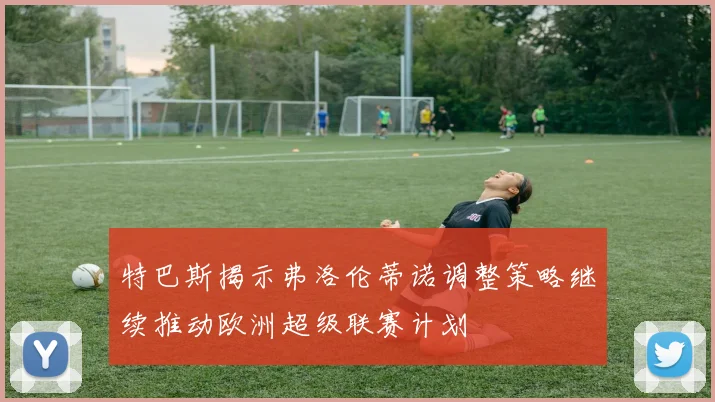特巴斯揭示弗洛伦蒂诺调整策略继续推动欧洲超级联赛计划