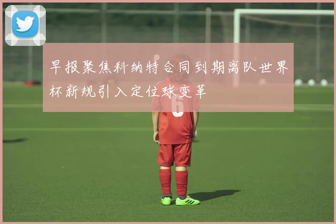 早报聚焦科纳特合同到期离队世界杯新规引入定位球变革