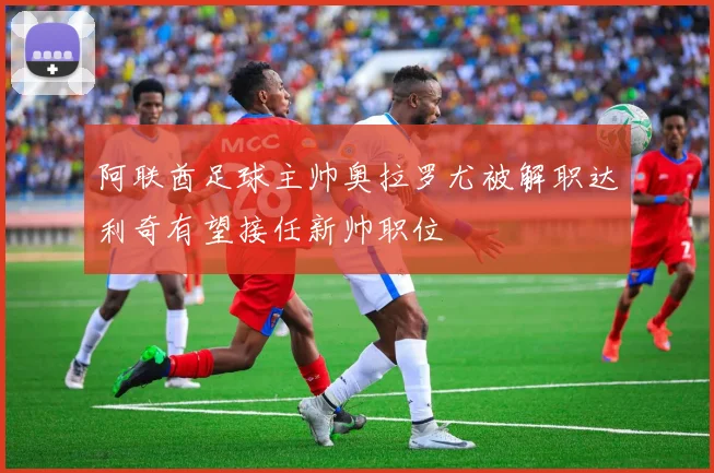 阿联酋足球主帅奥拉罗尤被解职达利奇有望接任新帅职位