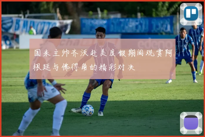 国米主帅齐沃赴美度假期间观赏阿根廷与佛得角的精彩对决