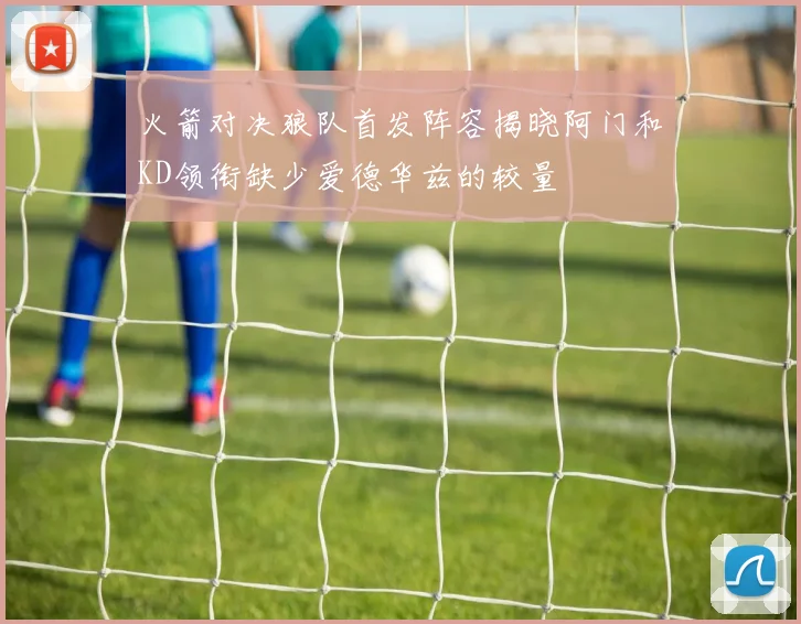 火箭对决狼队首发阵容揭晓阿门和KD领衔缺少爱德华兹的较量