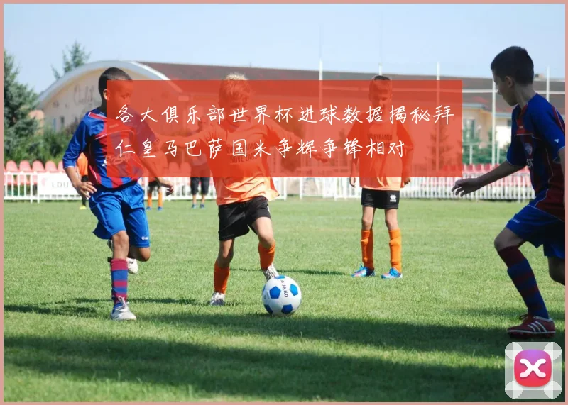 各大俱乐部世界杯进球数据揭秘拜仁皇马巴萨国米争辉争锋相对