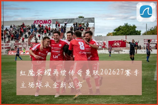 红魔荣耀再续传奇曼联202627赛季主场球衣全新发布