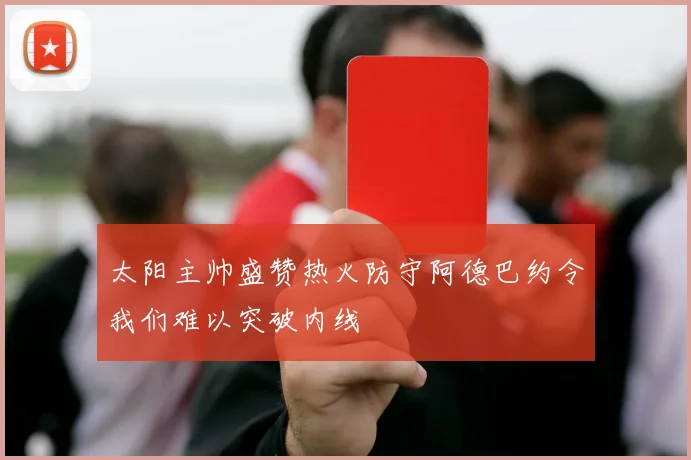 太阳主帅盛赞热火防守阿德巴约令我们难以突破内线