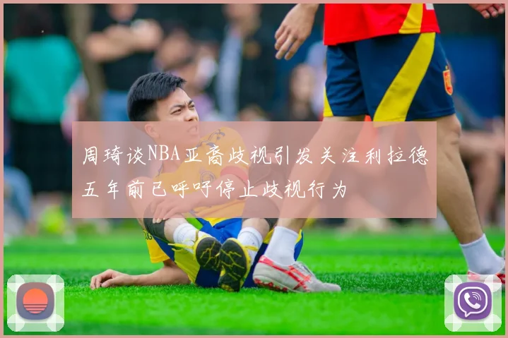 周琦谈NBA亚裔歧视引发关注利拉德五年前已呼吁停止歧视行为