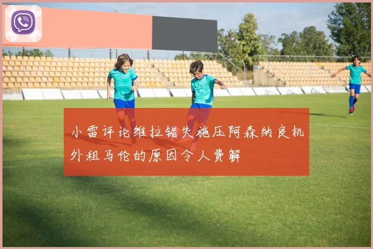 小雷评论维拉错失施压阿森纳良机外租马伦的原因令人费解