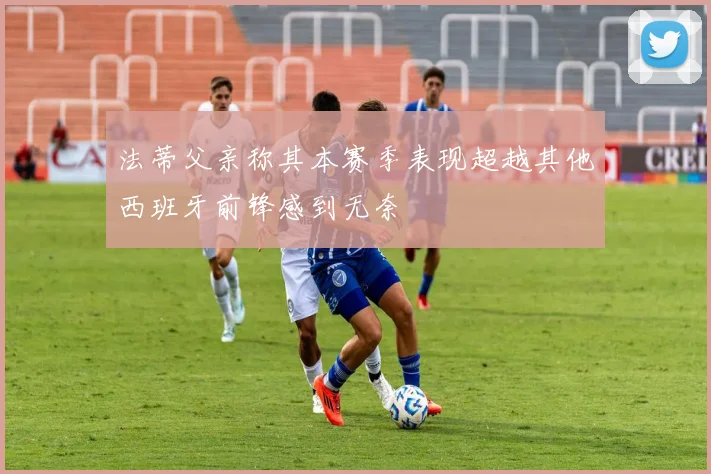 法蒂父亲称其本赛季表现超越其他西班牙前锋感到无奈