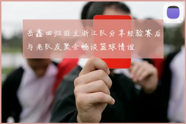 岳鑫回归旧主浙江队分享经验赛后与老队友聚会畅谈篮球情谊