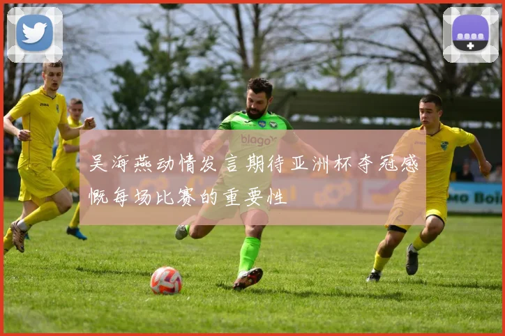 吴海燕动情发言期待亚洲杯夺冠感慨每场比赛的重要性