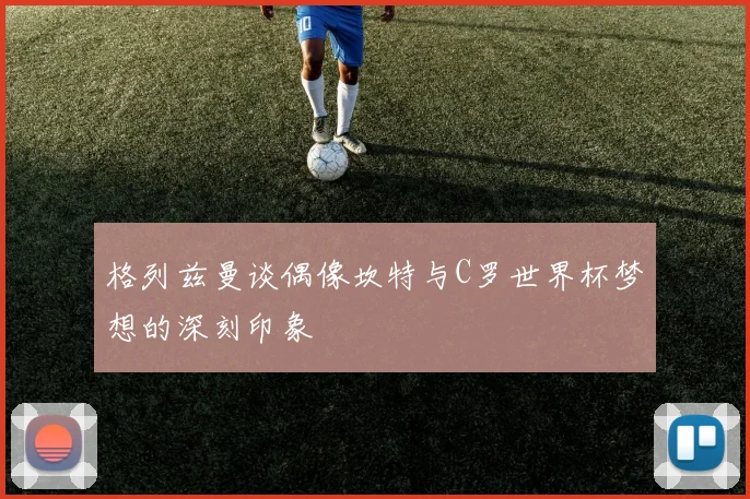 格列兹曼谈偶像坎特与C罗世界杯梦想的深刻印象