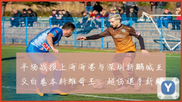 半场战报上海海港与深圳新鹏城互交白卷本科维奇王燊超伤退李新翔错失良机